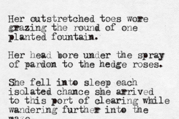 Her outstretched toes wore grazing the round of one planted fountain. Her head bore under the spray of pardon to the hedge roses. She fell into sleep each isolated chanc e she arrived to this port of clearing while wandering further into the maze.