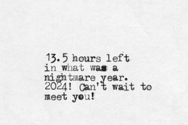 13.5 hours left in what was a nightmare year. 2024! Can't wait to meet you!