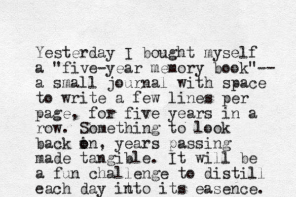 Yesterday I bought myself a "five -year memory book"-- a small journal with space to write a few lines per page, for five years in a row. Something to look back in o o , years passing made tangible. It will be a fun challenge to distill each day it nto its easence. 