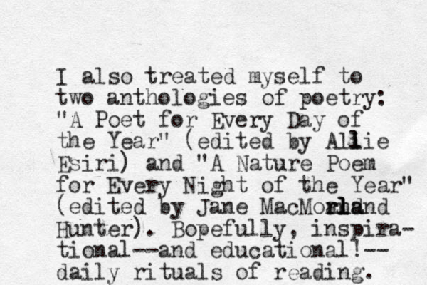 I also treated myself to two anthologies of poetry: "A Poet for Every Day of the Year" (edited by Ali l lie Esiri) and "A Nature Poem for Every Night of the Year" (edited by Jane MacMor and rland l l la Hunter). Bopefully, inspira- tional--and educational!-- daily rituals of reading. 
