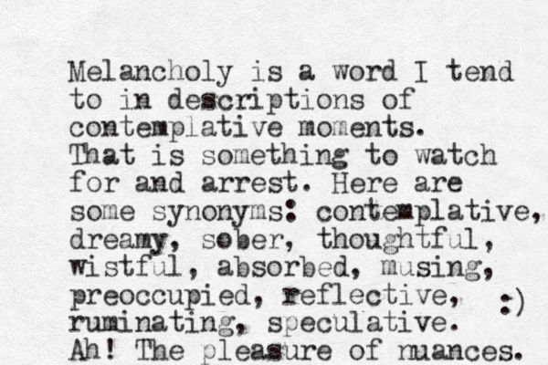 Melancholy is a word I tend to in descriptions of contemplative moments. That is something to watch for and arrest. Here are some synonyms: contemplative, dreamy, so er b , thoughtful, wistful, absorbed, musing, preoccupied, reflective, ruminating, speculative. Ah! The pleasure of nuances. :) 