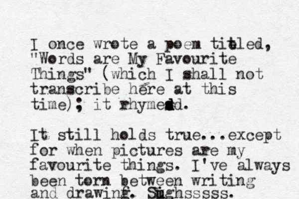 I once wrote a poem tit e tled, "Words are My Favourite Things" (which I shall not transcribe here at this time). ; it rhymes d s d dd. It still holds true...except for when pictures are my favourite things. I've always been torn between writing and drawinf g . Sugh u i i sssss. 