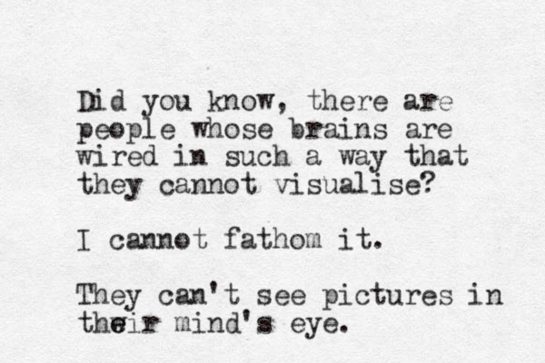 Did you know, there are people whose brains are wired in such a way that they cannot visualise? I cannot fathom it. They can't see pictures in thwir e e mind's eye. 