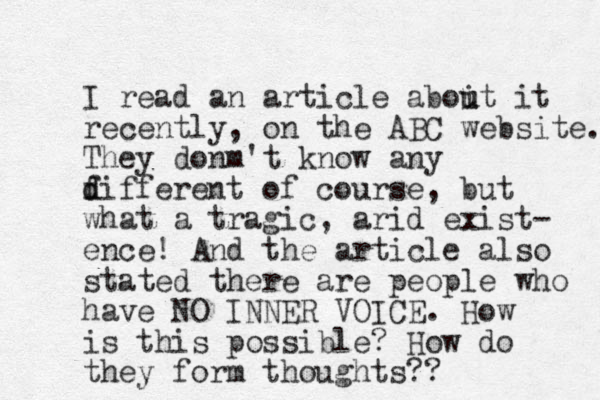 I read an article aboit u u it recently, on the ABC website. They donm 't know any f d different of course, but what a tragic, arid exist- ence! And the article also stated there are people who have NO INNER VOICE. How is this possible? How do they form thoughts?? 