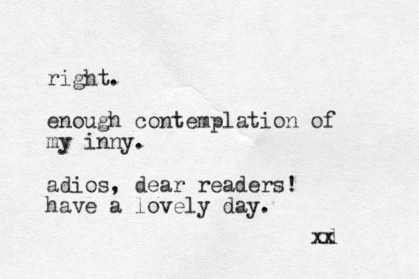 right. enough contemplation of my inny. adios, dear readers! have a lovely day. xd x 
