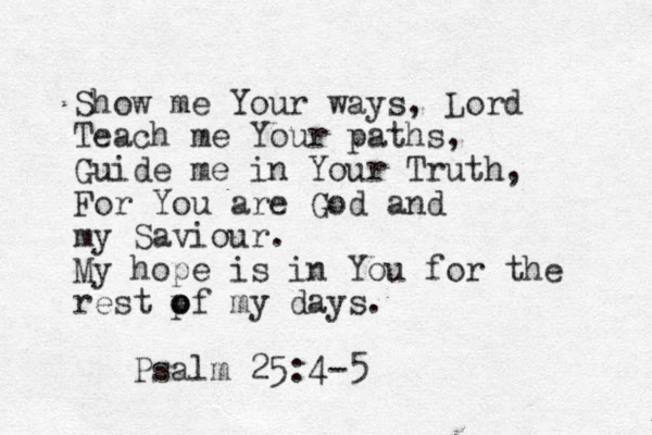Show me Your ways, Lord Teach me Your paths, Guide me in Your Truth, For You are God and my Saviour. My hope is in You for the rest pf o o my days. Psalm 25:4-5