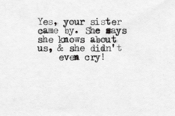 Yes, your sister came by. She says she knows about us, & she didn't even cry!
