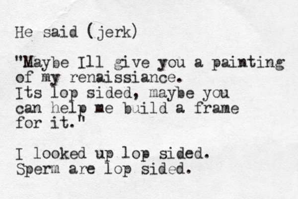 He said (jerk) "Maybe Ill give you a painting of my renaissiance. Its lop sided, maybe you can help me build a frame for it. " I looked up lop sided. Sperm are lop sided. 