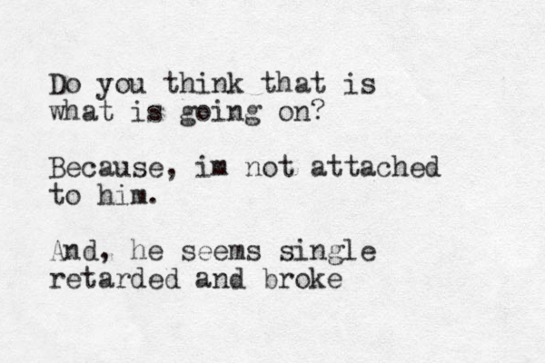 Do you think that is what is going on? Because, im not attached to hi m. And, he seems single retarded and broke 