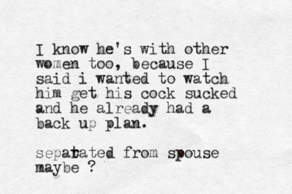 I know he's with other women too, because I said i wanted to watch him get his cock sucked and he already had a back up plan. sepat rated from spouse maybe ?