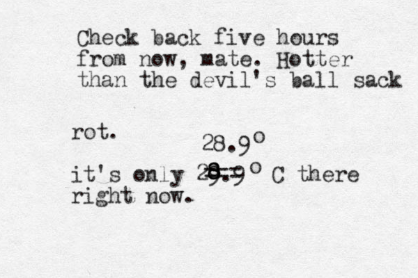 rot. it's only 29.9 C there right now. o 8 8 8 === 28.9 o Check back five hours from now, mate. Hotter than the devil's ball sack 