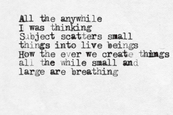 All the anywhile I was think ing Subject scatters small things into live beings How the ever we create thn i ings all the while small and large are breathing