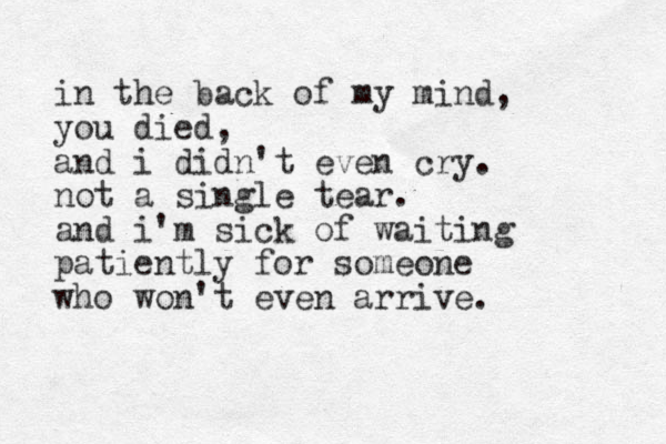 in the back of my mind, you died, and i didn't even cry. not a single tear. and i'm sick of waiting patiently for someone who won't even arrive.