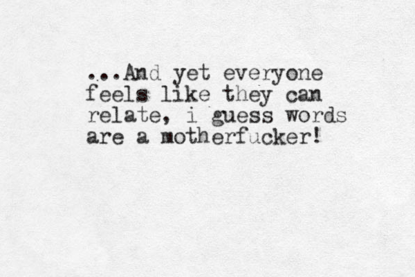 ...And yet everyone feels like they can relate, i guess words are a motherfucker! 