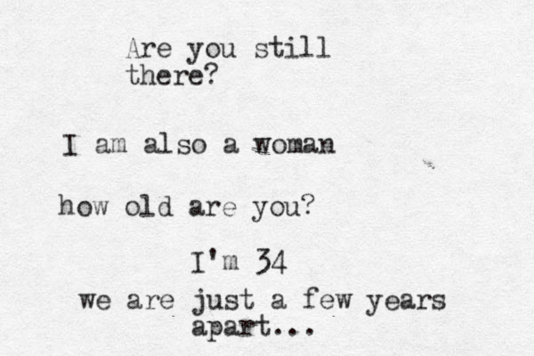 I am also a woman how old are you? I'm 34 we are just a few years apart... Are you still there?