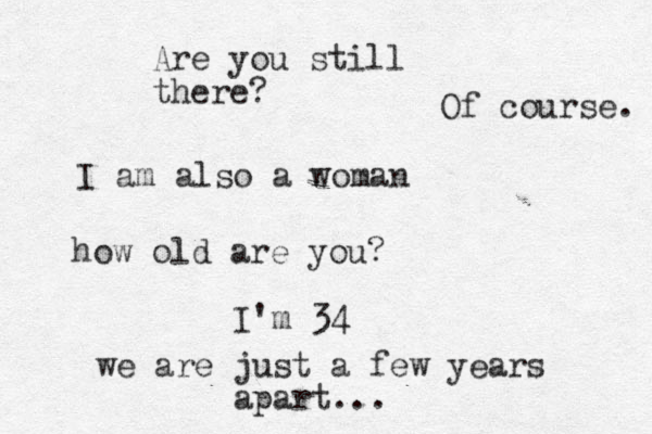 I am also a woman how old are you? I'm 34 we are just a few years apart... Are you still there? Of course. 