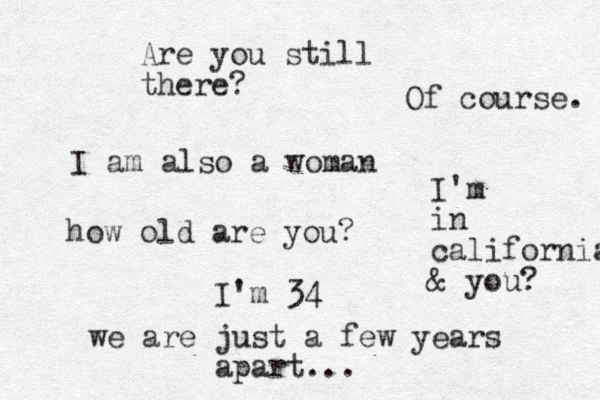 I am also a woman how old are you? I'm 34 we are just a few years apart... Are you still there? Of course. I'm in california & you? 