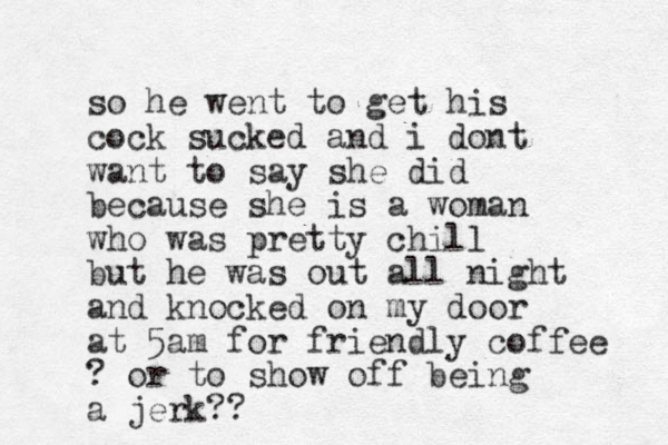 so he went to get his cock sucked and i dont want to say she did because she is a woman who was pretty chill but he was out all night and knocked on my door at 5am for friendly coffee ? or to show off being a jerk?? 