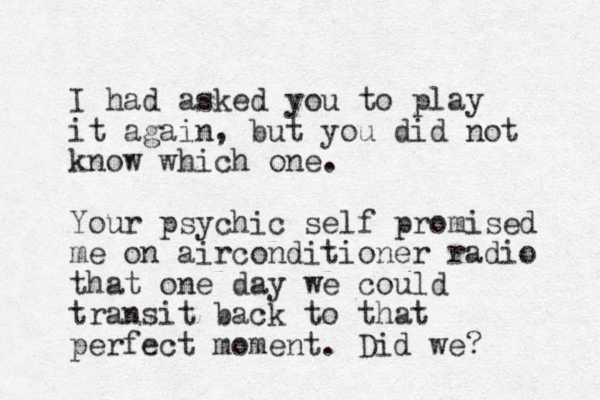 I had asked you to play it again, but you did not know which one. Your psychic self promised me on airconditioner radio that one day we could transit back to that perfect moment. Did we? 
