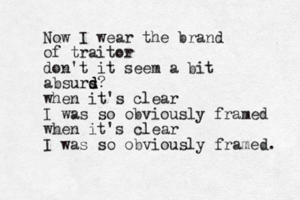 Now I wear the brand of traitor don't it seem a bit absurs d d? when it's clear I was so obviously framed when it's clear I was so obviously framed. 
