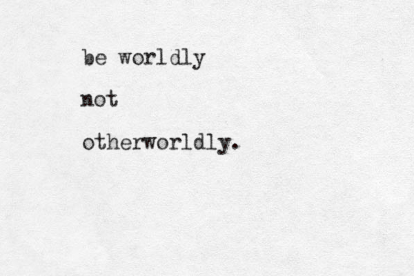 be worldly not otherworldly.