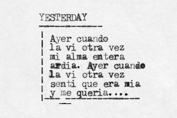 YESTERDAY ------------ | | | | | | | |---__ -------------- Ayer cuando la vi otra vez mi alma entera ardia. Ayer cuando la vi otra vez senti que era mia y me queria.... 