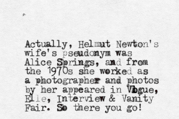 Actually , Helmut Newton's wife's pseudonym was Alice Springs, and from the 1970s she worked as a photographer and photos by her appeared in Vigue o l o , Elle, Interview & Vanity Fair. So there you go! 
