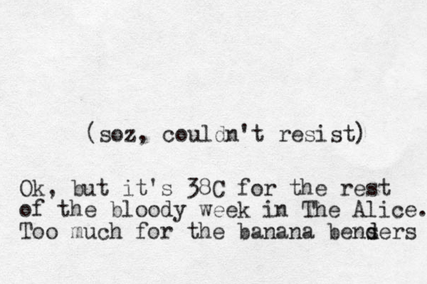 (soz, couldn't resist) Ok, but it's 38C for the rest of the bloody week in The Alice. Too much for the banana bensers d d 
