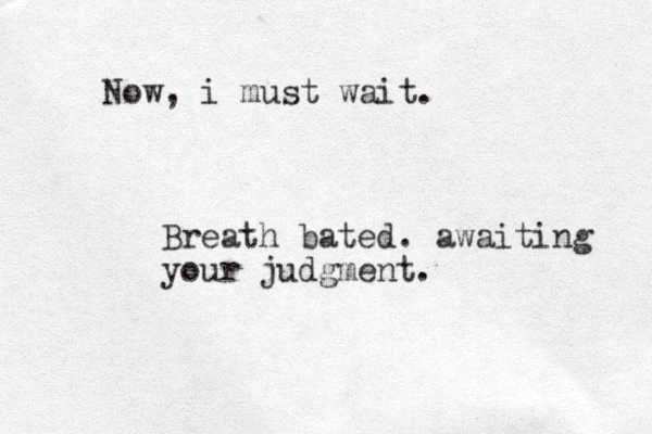 Now, i must wait. Breath bated. awaiting your judgment.