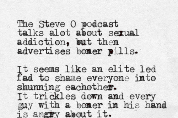 The Steve O podcast talks alot about sexual addiction, but then advertises boner pills. It seems like an elite led fad to shame everyone into shunning eachother. It trickles down and every guy with a boner in his hand is angry about it. 