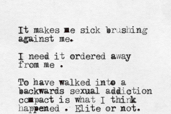 It makes me sick brushing against me. I need it ordered away from me . To have walked into a backwards sexual addiction compact is what I think happened . Elite or not. 