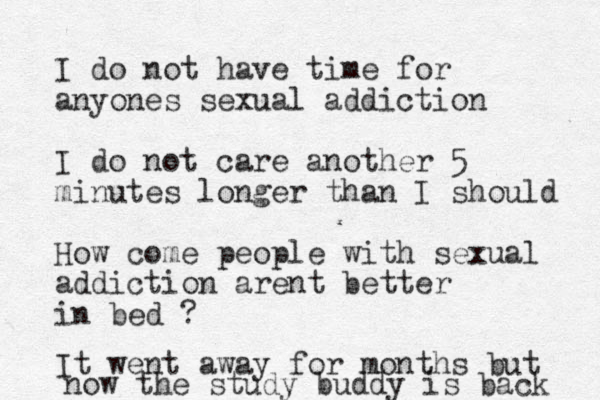I do not have time for anyones sexual addiction I do not care another 5 minutes longer than I should How come people with sexual addiction arent better in bed ? It went away for months but now the study buddy is back 
