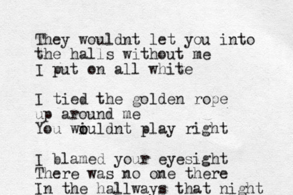 They wouldnt let you into the halls without me I put on all white I tied the golden rope up around me You wi o ouldnt play right I blamed your eyesight There was no one there In the hallways that night 