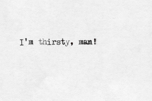 I'm thirsty, man!