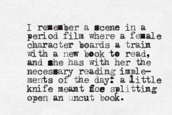 I remember a scene in a period film where a female character boards a train with a new book to read, and ahe has s s with her the necessary reading imple- ments of the day: a little knife meant doe f f r e splitting open an uncut book. 