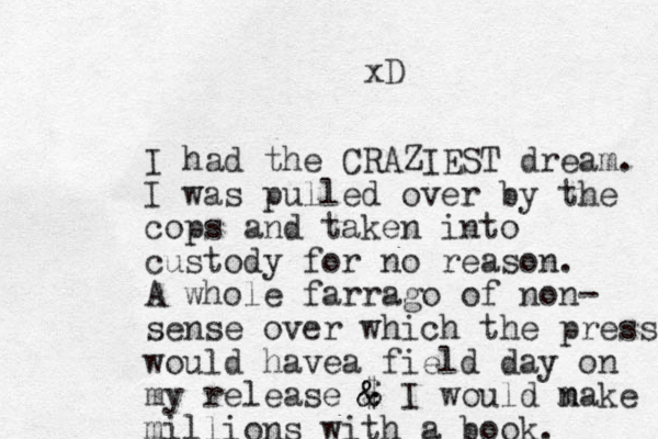 I had the CRAZIEST dream. I was pulled over by the cops and taken into custody for no reason. A whole farrago of no n- sense over which the press would hav a e field day on my release $ & & & I would n make millions with a book. xD 