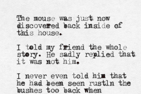 The mouse was just now discovered back inside of this house. I told my friend the whole story. He sadly replied that it was not him. I never even told him that he had been seen rustln the bushes too back when