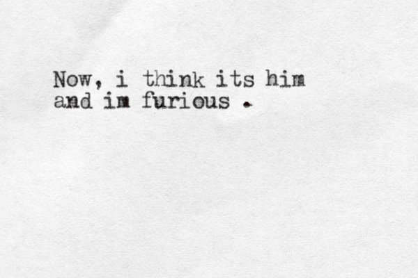 Now, i think its him and im furious . 