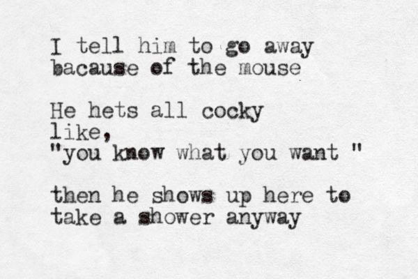 I tell him to go away bacause of the mouse He hets all cocky like, "you know what you want " then he shows up here to take a shower anyway