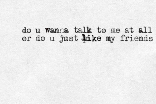 do u wanna talk to me at all or do u just pike my friends l like