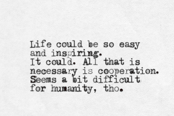 Life could be so easy and inspiring. It could. All that is necessary is cooperation. Seems a bit difficult for humanity, tho.