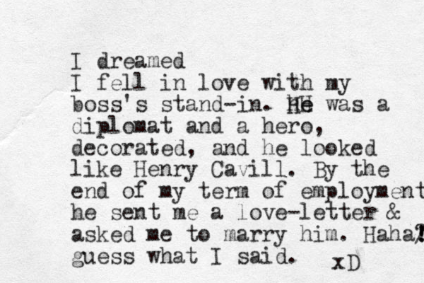 I dreamed I fell in love with my boss's stand-in. he H He was a diplomat and a hero , decorated, and he looked like Henry Cavill. By the end of my term of employment he sent me a love-letter & asked me to marry him. Haha? guess what I said. / ! ! ! xD 