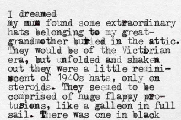 I dreamed my mum found some extraordinary hats belonging to my great- grandmother butied r r r r in the attic. They would be of the Victi o orian era, but unfolded and shaken out they were a little remini- scent of 1940s hats, only on steroids. They seemed to be comprised of huge flappy pro- turions, like a galleon in full sail. t T There was one in black s s 