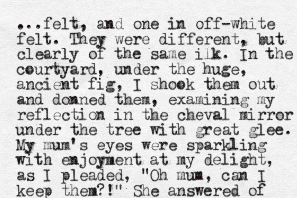 ...felt, and one in off-white felt. They were different, but clearly of the same ilk. In the courtyard, under the huge, ancient fig, I shook them out and donned them, examining my reflection in the cheval mirror under the tree with great glee. My mum's eyes were sparkling with enjoyment at my delight, as I pleaded, "Oh mum, can I keep them?!" She answered of 