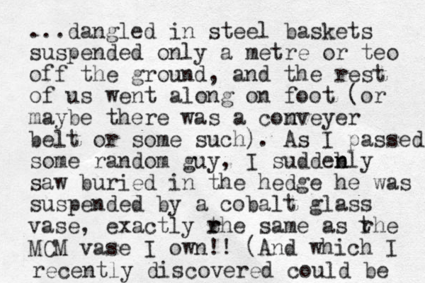 ...dangled in steel baskets suspended only a metre or teo off the ground, and the rest of us went along on foot (or maybe there was a comveyer n belt or some such). As I passed some random guy, I suddebly n n saw buried in the hedge he was suspended by a cobalt glass vase, exactly rhe t r same as rhe MCM vase I own!! (And which I t recently discovered could be 