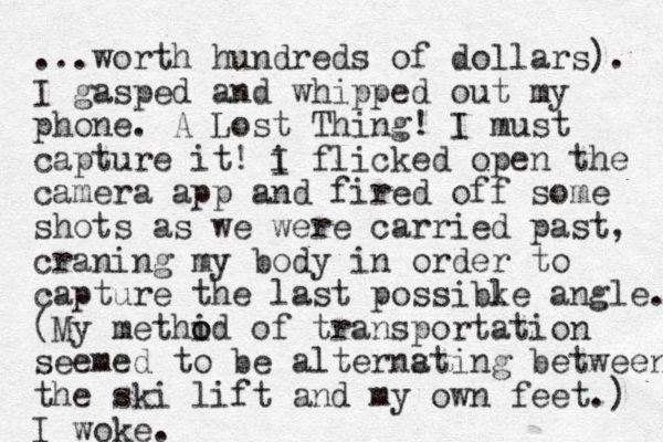 ...worth hundreds of dollars). I gasped and whipped out my phone. A Lost Thing! I must capture it! i I flicked open the camera app and fired off some shots as we were carried past, craning my body in order to capture the last possibke l angle. (My methid o o of transportation seemed to be alternsting a between the ski lift and my own feet.) I woke.