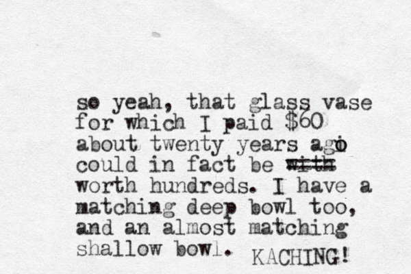 so yeah, that glass vase for which I paid $60 about twenty years agi o o could in fact be with ==== worth hundreds. I have a matching deep bowl too, and an almost matching shallow bowl. KACHING! 