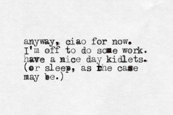 anyway, ciao for now. I'm off to do some work. have a nice day kidlets. (or sleep, as rhe t r case may be.)