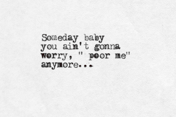 Someday baby you ain't gonna worry, " poor me" anymore...