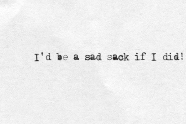 I'd be a sad sack if I did! 